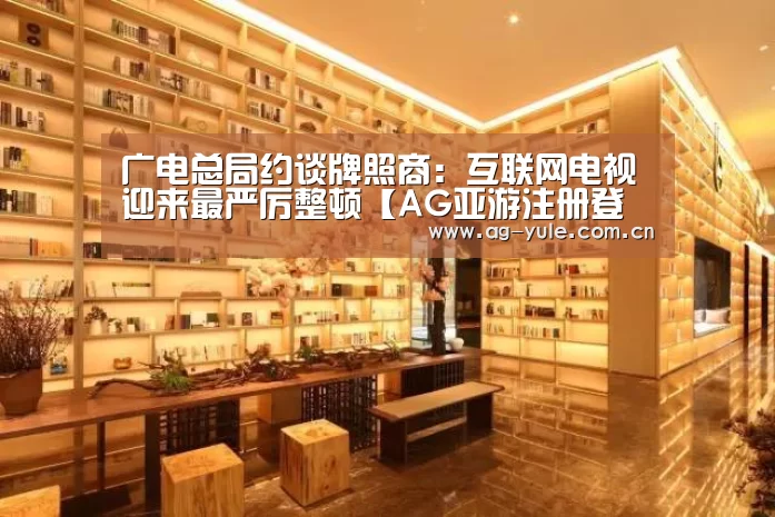 广电总局约谈牌照商:互联网电视迎来最严厉整顿【AG亚游注册登录】(图2) AG亚游常见问题